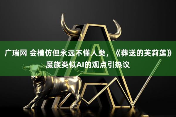 广瑞网 会模仿但永远不懂人类，《葬送的芙莉莲》魔族类似AI的观点引热议