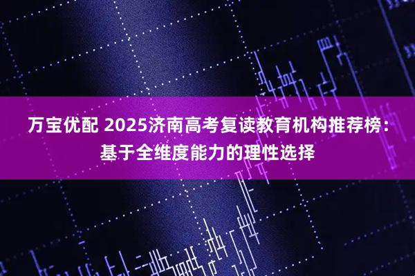 万宝优配 2025济南高考复读教育机构推荐榜：基于全维度能力的理性选择
