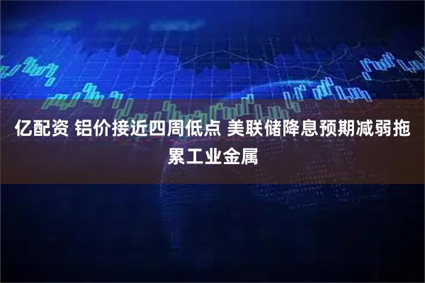 亿配资 铝价接近四周低点 美联储降息预期减弱拖累工业金属