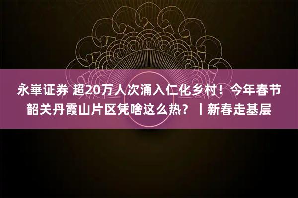 永崋证券 超20万人次涌入仁化乡村！今年春节韶关丹霞山片区凭啥这么热？丨新春走基层